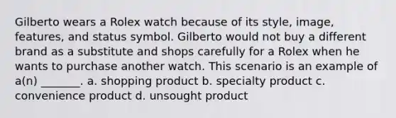 Gilberto wears a Rolex watch because of its style, image, features, and status symbol. Gilberto would not buy a different brand as a substitute and shops carefully for a Rolex when he wants to purchase another watch. This scenario is an example of a(n) _______. a. shopping product b. specialty product c. convenience product d. unsought product