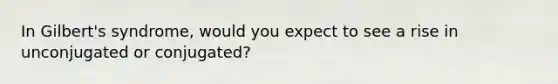 In Gilbert's syndrome, would you expect to see a rise in unconjugated or conjugated?