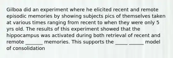 Gilboa did an experiment where he elicited recent and remote episodic memories by showing subjects pics of themselves taken at various times ranging from recent to when they were only 5 yrs old. The results of this experiment showed that the hippocampus was activated during both retrieval of recent and remote _______ memories. This supports the _____ ______ model of consolidation