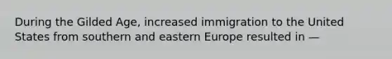 During the Gilded Age, increased immigration to the United States from southern and eastern Europe resulted in —