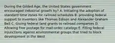 During the Gilded Age, the United States government encouraged industrial growth by? A. Initiating the adoption of standard time zones for railroad schedules B. providing federal support to inventors like Thomas Edison and Alexander Graham Bell C. Giving federal land grants to railroad companies D. Allowing free postage for mail-order catalogs E. Filling federal injunctions against environmental groups that tried to block development in the West