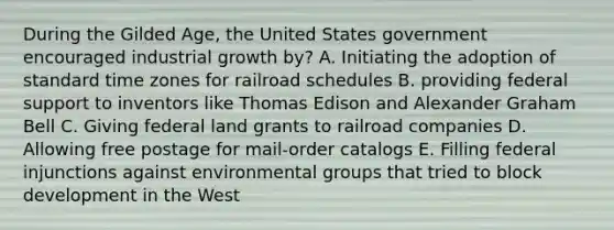 During the Gilded Age, the United States government encouraged industrial growth by? A. Initiating the adoption of standard time zones for railroad schedules B. providing federal support to inventors like Thomas Edison and Alexander Graham Bell C. Giving federal land grants to railroad companies D. Allowing free postage for mail-order catalogs E. Filling federal injunctions against environmental groups that tried to block development in the West