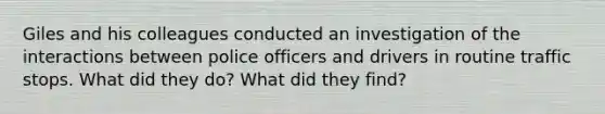 Giles and his colleagues conducted an investigation of the interactions between police officers and drivers in routine traffic stops. What did they do? What did they find?