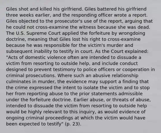 Giles shot and killed his girlfriend. Giles battered his girlfriend three weeks earlier, and the responding officer wrote a report. Giles objected to the prosecutor's use of the report, arguing that he could not cross-examine the witness because she was dead. The U.S. Supreme Court applied the forfeiture by wrongdoing doctrine, meaning that Giles lost his right to cross-examine because he was responsible for the victim's murder and subsequent inability to testify in court. As the Court explained: "Acts of domestic violence often are intended to dissuade a victim from resorting to outside help, and include conduct designed to prevent testimony to police officers or cooperation in criminal prosecutions. Where such an abusive relationship culminates in murder, the evidence may support a finding that the crime expressed the intent to isolate the victim and to stop her from reporting abuse to the prior statements admissible under the forfeiture doctrine. Earlier abuse, or threats of abuse, intended to dissuade the victim from resorting to outside help would be highly relevant to this inquiry, as would evidence of ongoing criminal proceedings at which the victim would have been expected to testify" (p. 23).