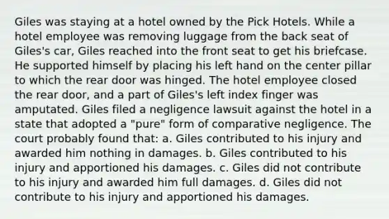 Giles was staying at a hotel owned by the Pick Hotels. While a hotel employee was removing luggage from the back seat of Giles's car, Giles reached into the front seat to get his briefcase. He supported himself by placing his left hand on the center pillar to which the rear door was hinged. The hotel employee closed the rear door, and a part of Giles's left index finger was amputated. Giles filed a negligence lawsuit against the hotel in a state that adopted a "pure" form of comparative negligence. The court probably found that: a. Giles contributed to his injury and awarded him nothing in damages. b. Giles contributed to his injury and apportioned his damages. c. Giles did not contribute to his injury and awarded him full damages. d. Giles did not contribute to his injury and apportioned his damages.