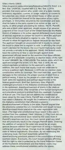 Giles v Harris (1903) https://supreme.justia.com/cases/federal/us/189/475/ RULE: U.S. Rev. Stat. § 629(16), coupled with U.S. Rev. Stat. § 1979, provides that every person who, under color of a state statute, ordinance, regulation, custom, or usage, subjects, or causes to be subjected, any citizen of the United States or other person within the jurisdiction thereof to the deprivation of any rights, privileges, or immunities secured by the Constitution and laws, shall be liable to the party injured in an action at law, suit in equity, or other proper proceeding for redress. FACTS: Plaintiff, who was a black voter applicant, sought review of an adverse judgment of the Circuit Court of the United States for the Middle District of Alabama in his action against defendant county board of election registrars to compel the board to allow the applicant and those similarly situated to register to vote. The county refused to allow the applicant to register because he was black. The applicant brought an unsuccessful bill in equity to compel the board to allow him to register to vote. In affirming the circuit court's decision for the board, the court found that equity could not provide a remedy to the applicant. ISSUE: Did federal courts have the authority to hear a case brought against state government officials based on the assertion that those officials were part of a statewide conspiracy to deprive blacks of the right to vote? ANSWER: No. CONCLUSION: The statute under which the applicant brought the action, U.S. Rev. Stat. § 1979, did not extend equitable jurisdiction to the applicant's action. In addition, the court found that equity could not undertake to enforce a political right. Moreover, § 1979 did not mention state constitutions within its coverage. The court held that, apart from damages to the individual, the proper sources of relief from a political wrong, if done by the people of a state and the State itself, were the legislative and political departments of the federal government. Brief Fact Summary. Giles (Plaintiff) challenged provisions in the Alabama constitution that resulted in the systematic disenfranchisement of blacks in the state as being unconstitutional. (The remainder of the factual background and procedural posture is omitted from the casebook.) Synopsis of Rule of Law. (The Court did not address the constitutional issue raised by the case.) Facts. Plaintiff was a black man who had voted in Alabama. He sought the invalidation of provisions in the Alabama constitution that effected a systemic disenfranchisement of blacks in the state. Plaintiff argued that the provisions violated the U.S. Constitution and sought to have disenfranchised blacks placed on the voter registration rolls. Issue. (The legal and constitutional issue raised in the case is omitted from the casebook.) Held. (Holmes, J.) (The Court did not address the constitutional issue raised by the case.) Even if Plaintiff's assertions are true, the Court cannot grant any relief that will practically result in the changes Plaintiff seeks. Ordering the addition of names to the voter rolls would be an empty gesture because without Court supervision of voting in Alabama, nothing will actually change. Change must be made through the state or federal legislatures. Discussion. By not addressing the underlying issue, the Court essentially upheld the disenfranchising provisions present in the constitutions of many southern states. Eventually, the Court issued opinions affirming that the right to vote is protected by the Equal Protection Clause of the Fourteenth Amendment and that federal courts may address these constitutional violations within the states.