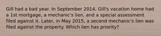 Gill had a bad year. In September 2014, Gill's vacation home had a 1st mortgage, a mechanic's lien, and a special assessment filed against it. Later, in May 2015, a second mechanic's lien was filed against the property. Which lien has priority?