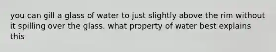 you can gill a glass of water to just slightly above the rim without it spilling over the glass. what property of water best explains this