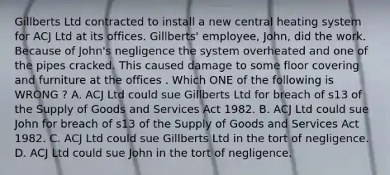 Gillberts Ltd contracted to install a new central heating system for ACJ Ltd at its offices. Gillberts' employee, John, did the work. Because of John's negligence the system overheated and one of the pipes cracked. This caused damage to some floor covering and furniture at the offices . Which ONE of the following is WRONG ? A. ACJ Ltd could sue Gillberts Ltd for breach of s13 of the Supply of Goods and Services Act 1982. B. ACJ Ltd could sue John for breach of s13 of the Supply of Goods and Services Act 1982. C. ACJ Ltd could sue Gillberts Ltd in the tort of negligence. D. ACJ Ltd could sue John in the tort of negligence.