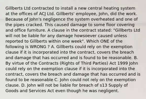 Gillberts Ltd contracted to install a new central heating system at the offices of ACJ Ltd. Gillberts' employee, John, did the work. Because of John's negligence the system overheated and one of the pipes cracked. This caused damage to some floor covering and office furniture. A clause in the contract stated: "Gillberts Ltd will not be liable for any damage howsoever caused unless reported to Gillberts within one week". Which ONE of the following is WRONG ? A. Gillberts could rely on the exemption clause if it is incorporated into the contract, covers the breach and damage that has occurred and is found to be reasonable. B. By virtue of the Contracts (Rights of Third Parties) Act 1999 John could rely on the exemption clause if it is incorporated into the contract, covers the breach and damage that has occurred and is found to be reasonable C. John could not rely on the exemption clause. D. John will not be liable for breach of s13 Supply of Goods and Services Act even though he was negligent.