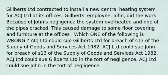 Gillberts Ltd contracted to install a new central heating system for ACJ Ltd at its offices. Gillberts' employee, John, did the work. Because of John's negligence the system overheated and one of the pipes cracked. This caused damage to some floor covering and furniture at the offices . Which ONE of the following is WRONG ? ACJ Ltd could sue Gillberts Ltd for breach of s13 of the Supply of Goods and Services Act 1982. ACJ Ltd could sue John for breach of s13 of the Supply of Goods and Services Act 1982. ACJ Ltd could sue Gillberts Ltd in the tort of negligence. ACJ Ltd could sue John in the tort of negligence.