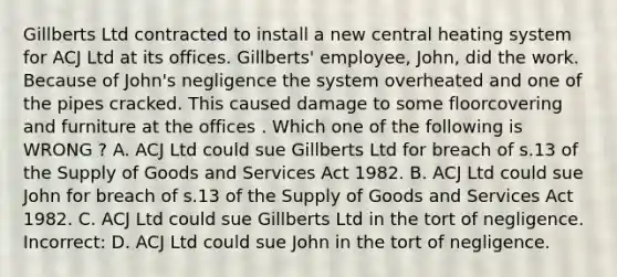 Gillberts Ltd contracted to install a new central heating system for ACJ Ltd at its offices. Gillberts' employee, John, did the work. Because of John's negligence the system overheated and one of the pipes cracked. This caused damage to some floorcovering and furniture at the offices . Which one of the following is WRONG ? A. ACJ Ltd could sue Gillberts Ltd for breach of s.13 of the Supply of Goods and Services Act 1982. B. ACJ Ltd could sue John for breach of s.13 of the Supply of Goods and Services Act 1982. C. ACJ Ltd could sue Gillberts Ltd in the tort of negligence. Incorrect: D. ACJ Ltd could sue John in the tort of negligence.