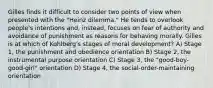 Gilles finds it difficult to consider two points of view when presented with the "Heinz dilemma." He tends to overlook people's intentions and, instead, focuses on fear of authority and avoidance of punishment as reasons for behaving morally. Gilles is at which of Kohlberg's stages of moral development? A) Stage 1, the punishment and obedience orientation B) Stage 2, the instrumental purpose orientation C) Stage 3, the "good-boy-good-girl" orientation D) Stage 4, the social-order-maintaining orientation