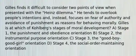 Gilles finds it difficult to consider two points of view when presented with the "Heinz dilemma." He tends to overlook people's intentions and, instead, focuses on fear of authority and avoidance of punishment as reasons for behaving morally. Gilles is at which of Kohlberg's stages of moral development? A) Stage 1, the punishment and obedience orientation B) Stage 2, the instrumental purpose orientation C) Stage 3, the "good-boy-good-girl" orientation D) Stage 4, the social-order-maintaining orientation