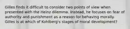 Gilles finds it difficult to consider two points of view when presented with the Heinz dilemma. Instead, he focuses on fear of authority and punishment as a reason for behaving morally. Gilles is at which of Kohlberg's stages of moral development?