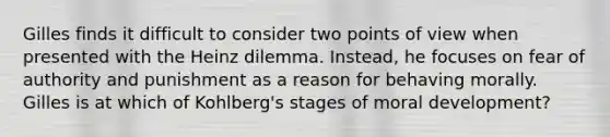 Gilles finds it difficult to consider two points of view when presented with the Heinz dilemma. Instead, he focuses on fear of authority and punishment as a reason for behaving morally. Gilles is at which of Kohlberg's stages of moral development?