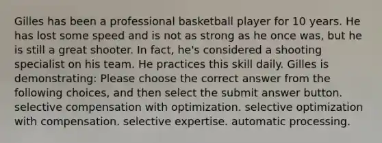 Gilles has been a professional basketball player for 10 years. He has lost some speed and is not as strong as he once was, but he is still a great shooter. In fact, he's considered a shooting specialist on his team. He practices this skill daily. Gilles is demonstrating: Please choose the correct answer from the following choices, and then select the submit answer button. selective compensation with optimization. selective optimization with compensation. selective expertise. automatic processing.