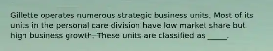 Gillette operates numerous strategic business units. Most of its units in the personal care division have low market share but high business growth. These units are classified as _____.