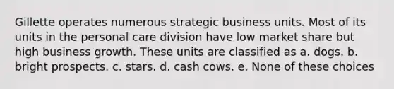 Gillette operates numerous strategic business units. Most of its units in the personal care division have low market share but high business growth. These units are classified as a. dogs. b. bright prospects. c. stars. d. cash cows. e. None of these choices