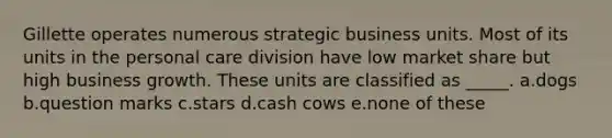 Gillette operates numerous strategic business units. Most of its units in the personal care division have low market share but high business growth. These units are classified as _____. a.dogs b.question marks c.stars d.cash cows e.none of these