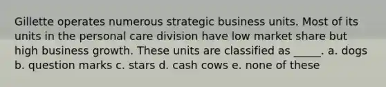 Gillette operates numerous strategic business units. Most of its units in the personal care division have low market share but high business growth. These units are classified as _____. a. dogs b. question marks c. stars d. cash cows e. none of these