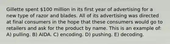 Gillette spent 100 million in its first year of advertising for a new type of razor and blades. All of its advertising was directed at final consumers in the hope that these consumers would go to retailers and ask for the product by name. This is an example of: A) pulling. B) AIDA. C) encoding. D) pushing. E) decoding.