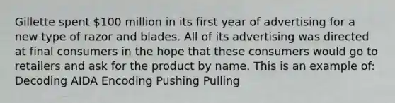 Gillette spent 100 million in its first year of advertising for a new type of razor and blades. All of its advertising was directed at final consumers in the hope that these consumers would go to retailers and ask for the product by name. This is an example of: Decoding AIDA Encoding Pushing Pulling