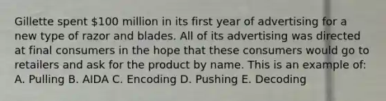 Gillette spent 100 million in its first year of advertising for a new type of razor and blades. All of its advertising was directed at final consumers in the hope that these consumers would go to retailers and ask for the product by name. This is an example of: A. Pulling B. AIDA C. Encoding D. Pushing E. Decoding