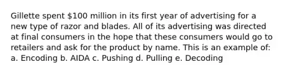 Gillette spent 100 million in its first year of advertising for a new type of razor and blades. All of its advertising was directed at final consumers in the hope that these consumers would go to retailers and ask for the product by name. This is an example of: a. Encoding b. AIDA c. Pushing d. Pulling e. Decoding