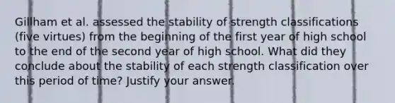 Gillham et al. assessed the stability of strength classifications (five virtues) from the beginning of the first year of high school to the end of the second year of high school. What did they conclude about the stability of each strength classification over this period of time? Justify your answer.