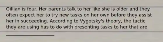 Gillian is four. Her parents talk to her like she is older and they often expect her to try new tasks on her own before they assist her in succeeding. According to Vygotsky's theory, the tactic they are using has to do with presenting tasks to her that are _____________________