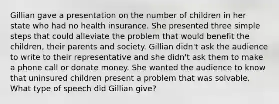 Gillian gave a presentation on the number of children in her state who had no health insurance. She presented three simple steps that could alleviate the problem that would benefit the children, their parents and society. Gillian didn't ask the audience to write to their representative and she didn't ask them to make a phone call or donate money. She wanted the audience to know that uninsured children present a problem that was solvable. What type of speech did Gillian give?