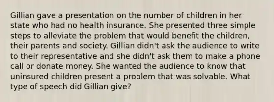 Gillian gave a presentation on the number of children in her state who had no health insurance. She presented three simple steps to alleviate the problem that would benefit the children, their parents and society. Gillian didn't ask the audience to write to their representative and she didn't ask them to make a phone call or donate money. She wanted the audience to know that uninsured children present a problem that was solvable. What type of speech did Gillian give?