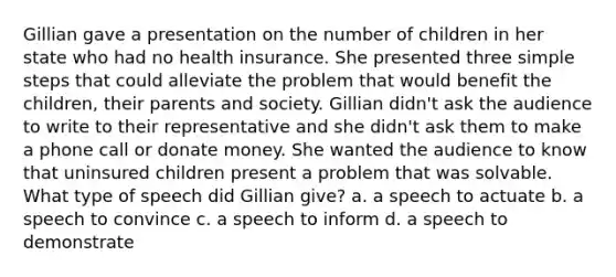 Gillian gave a presentation on the number of children in her state who had no health insurance. She presented three simple steps that could alleviate the problem that would benefit the children, their parents and society. Gillian didn't ask the audience to write to their representative and she didn't ask them to make a phone call or donate money. She wanted the audience to know that uninsured children present a problem that was solvable. What type of speech did Gillian give? a. a speech to actuate b. a speech to convince c. a speech to inform d. a speech to demonstrate