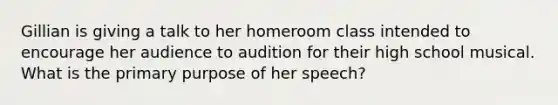 Gillian is giving a talk to her homeroom class intended to encourage her audience to audition for their high school musical. What is the primary purpose of her speech?