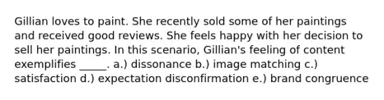 Gillian loves to paint. She recently sold some of her paintings and received good reviews. She feels happy with her decision to sell her paintings. In this scenario, Gillian's feeling of content exemplifies _____. a.) dissonance b.) image matching c.) satisfaction d.) expectation disconfirmation e.) brand congruence