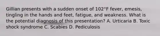 Gillian presents with a sudden onset of 102°F fever, emesis, tingling in the hands and feet, fatigue, and weakness. What is the potential diagnosis of this presentation? A. Urticaria B. Toxic shock syndrome C. Scabies D. Pediculosis