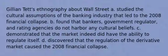 Gillian Tett's ethnography about Wall Street a. studied the cultural assumptions of the banking industry that led to the 2008 financial collapse. b. found that bankers, government regulator, and rating agencies do not harbor any cultural beliefs. c. demonstrated that the market indeed did have the ability to regulate itself. d. discovered that the regulation of the derivative market caused the 2008 financial collapse.