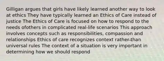 Gilligan argues that girls have likely learned another way to look at ethics They have typically learned an Ethics of Care instead of justice The Ethics of Care is focused on how to respond to the needs ofothers in complicated real-life scenarios This approach involves concepts such as responsibilities, compassion and relationships Ethics of care recognizes context rather than universal rules The context of a situation is very important in determining how we should respond