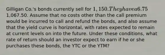 Gilligan Co.'s bonds currently sell for 1,150. They have a 6.75% annual coupon rate and a 15-year maturity, and are callable in 6 years at1,067.50. Assume that no costs other than the call premium would be incurred to call and refund the bonds, and also assume that the yield curve is horizontal, with rates expected to remain at current levels on into the future. Under these conditions, what rate of return should an investor expect to earn if he or she purchases these bonds, the YTC or the YTM?