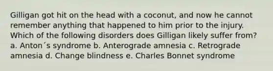 Gilligan got hit on the head with a coconut, and now he cannot remember anything that happened to him prior to the injury. Which of the following disorders does Gilligan likely suffer from? a. Anton´s syndrome b. Anterograde amnesia c. Retrograde amnesia d. Change blindness e. Charles Bonnet syndrome