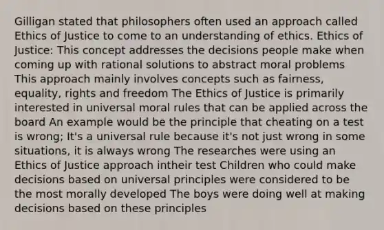 Gilligan stated that philosophers often used an approach called Ethics of Justice to come to an understanding of ethics. Ethics of Justice: This concept addresses the decisions people make when coming up with rational solutions to abstract moral problems This approach mainly involves concepts such as fairness, equality, rights and freedom The Ethics of Justice is primarily interested in universal moral rules that can be applied across the board An example would be the principle that cheating on a test is wrong; It's a universal rule because it's not just wrong in some situations, it is always wrong The researches were using an Ethics of Justice approach intheir test Children who could make decisions based on universal principles were considered to be the most morally developed The boys were doing well at making decisions based on these principles