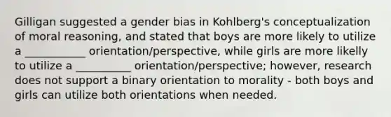 Gilligan suggested a gender bias in Kohlberg's conceptualization of moral reasoning, and stated that boys are more likely to utilize a ___________ orientation/perspective, while girls are more likelly to utilize a __________ orientation/perspective; however, research does not support a binary orientation to morality - both boys and girls can utilize both orientations when needed.