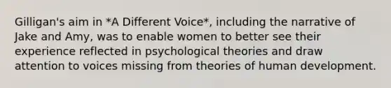 Gilligan's aim in *A Different Voice*, including the narrative of Jake and Amy, was to enable women to better see their experience reflected in psychological theories and draw attention to voices missing from theories of human development.