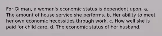 For Gilman, a woman's economic status is dependent upon: a. The amount of house service she performs. b. Her ability to meet her own economic necessities through work. c. How well she is paid for child care. d. The economic status of her husband.