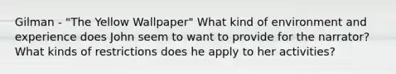 Gilman - "The Yellow Wallpaper" What kind of environment and experience does John seem to want to provide for the narrator? What kinds of restrictions does he apply to her activities?