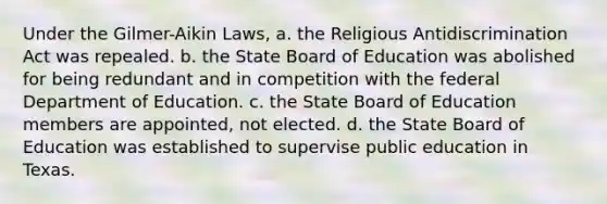 Under the Gilmer-Aikin Laws, a. the Religious Antidiscrimination Act was repealed. b. the State Board of Education was abolished for being redundant and in competition with the federal Department of Education. c. the State Board of Education members are appointed, not elected. d. the State Board of Education was established to supervise public education in Texas.