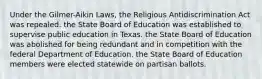 Under the Gilmer-Aikin Laws, the Religious Antidiscrimination Act was repealed. the State Board of Education was established to supervise public education in Texas. the State Board of Education was abolished for being redundant and in competition with the federal Department of Education. the State Board of Education members were elected statewide on partisan ballots.