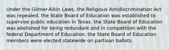 Under the Gilmer-Aikin Laws, the Religious Antidiscrimination Act was repealed. the State Board of Education was established to supervise public education in Texas. the State Board of Education was abolished for being redundant and in competition with the federal Department of Education. the State Board of Education members were elected statewide on partisan ballots.