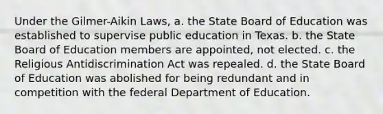 Under the Gilmer-Aikin Laws, a. the State Board of Education was established to supervise public education in Texas. b. the State Board of Education members are appointed, not elected. c. the Religious Antidiscrimination Act was repealed. d. the State Board of Education was abolished for being redundant and in competition with the federal Department of Education.